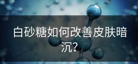 白砂糖如何改善皮肤暗沉？(白砂糖如何改善皮肤暗沉的问题)